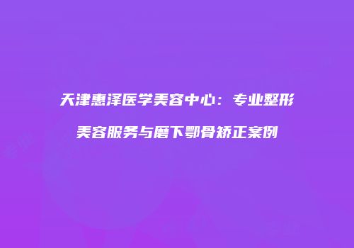 天津惠泽医学美容中心:专业整形美容服务与磨下鄂骨矫正案例