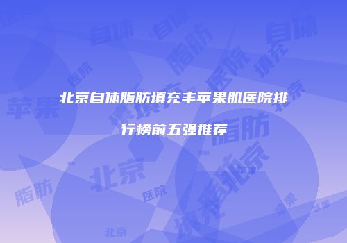 北京自体脂肪填充丰苹果肌医院排行榜前五强推荐