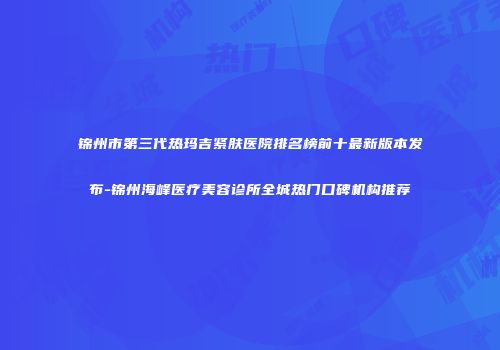 锦州市第三代热玛吉紧肤医院排名榜前十最新版本发布-锦州海峰医疗美容诊所全城热门口碑机构推荐