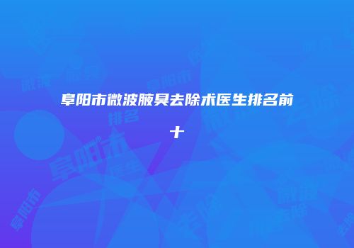 阜阳市微波腋臭去除术医生排名前十