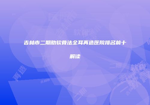 吉林市二期肋软骨法全耳再造医院排名前十解读