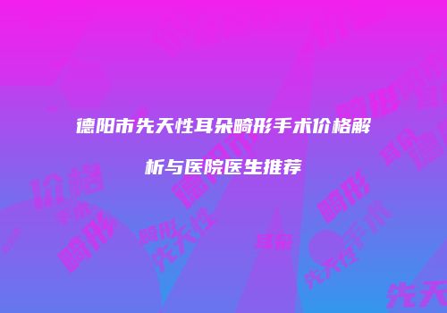 德阳市先天性耳朵畸形手术价格解析与医院医生推荐
