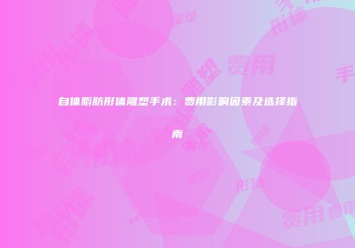 自体脂肪形体雕塑手术:费用影响因素及选择指南