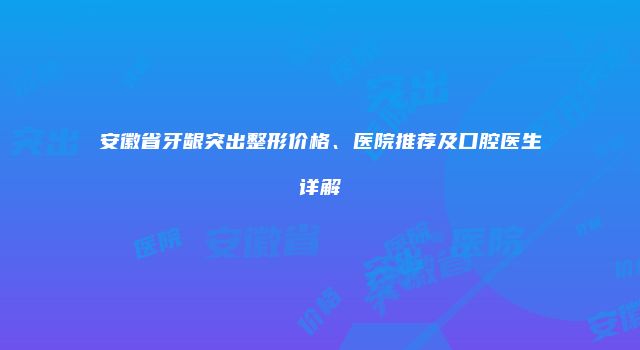 安徽省牙龈突出整形价格、医院推荐及口腔医生详解
