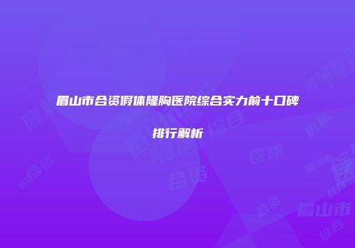 眉山市合资假体隆胸医院综合实力前十口碑排行解析
