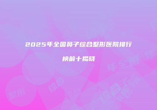 2025年全国鼻子综合整形医院排行榜前十揭晓