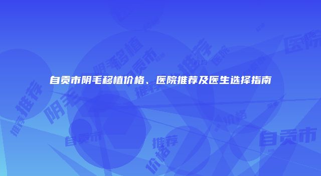 自贡市阴毛移植价格、医院推荐及医生选择指南