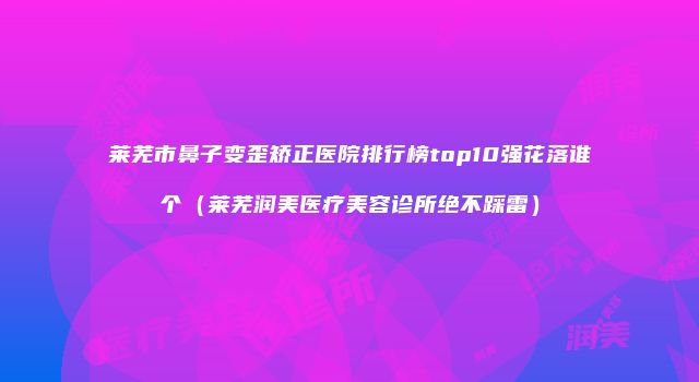 莱芜市鼻子变歪矫正医院排行榜top10强花落谁个(莱芜润美医疗美容诊所绝不踩雷)