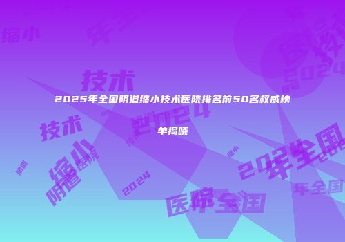 2025年全国阴道缩小技术医院排名前50名权威榜单揭晓