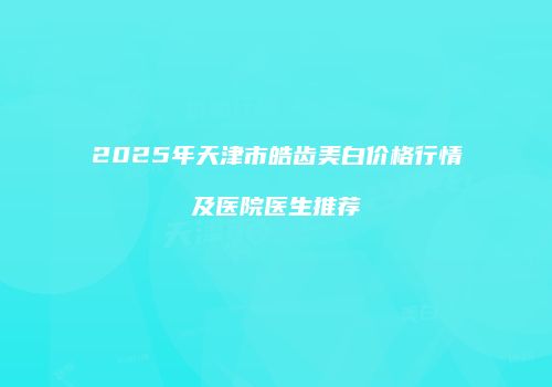2025年天津市皓齿美白价格行情及医院医生推荐