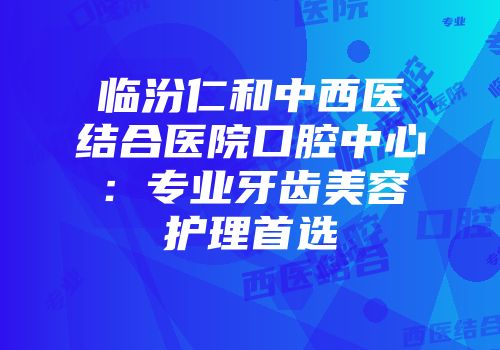 临汾仁和中西医结合医院口腔中心:专业牙齿美容护理首选