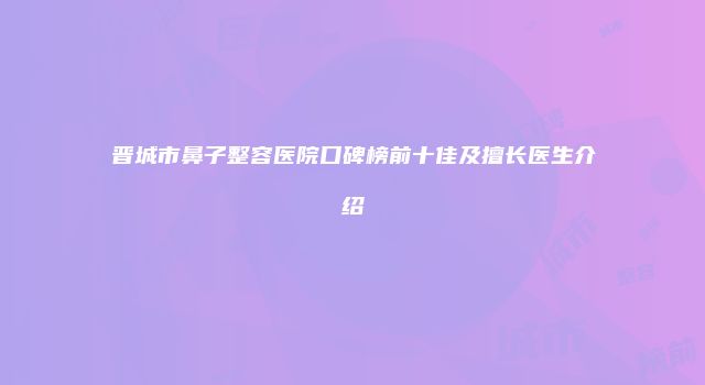 晋城市鼻子整容医院口碑榜前十佳及擅长医生介绍
