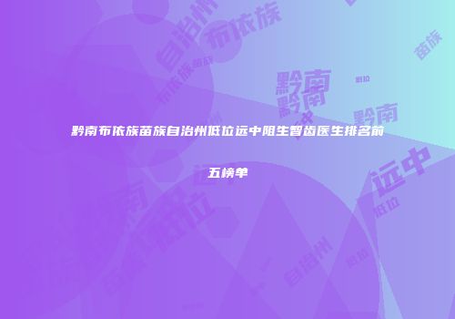 黔南布依族苗族自治州低位远中阻生智齿医生排名前五榜单
