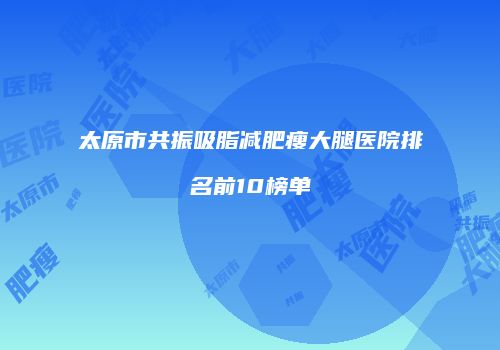 太原市共振吸脂减肥瘦大腿医院排名前10榜单