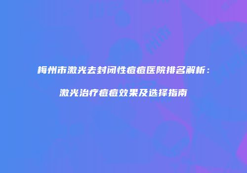 梅州市激光去封闭性痘痘医院排名解析：激光治疗痘痘效果及选择指南