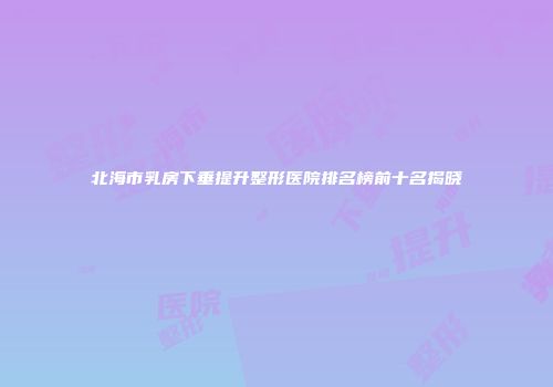北海市乳房下垂提升整形医院排名榜前十名揭晓