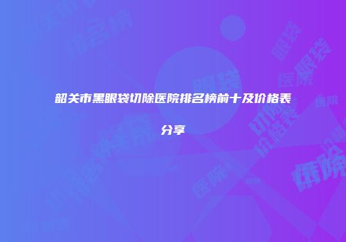 韶关市黑眼袋切除医院排名榜前十及价格表分享