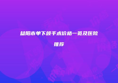 益阳市单下颌手术价格一览及医院推荐