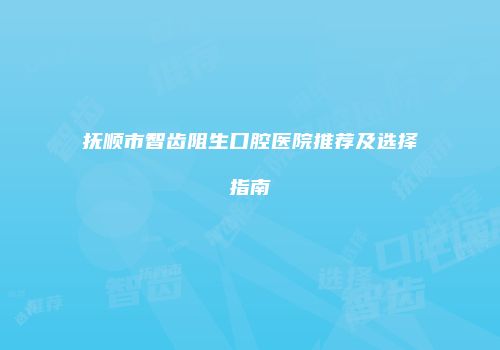 抚顺市智齿阻生口腔医院推荐及选择指南
