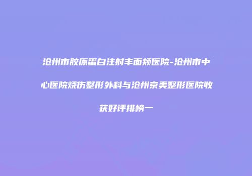 沧州市胶原蛋白注射丰面颊医院-沧州市中心医院烧伤整形外科与沧州京美整形医院收获好评排榜一