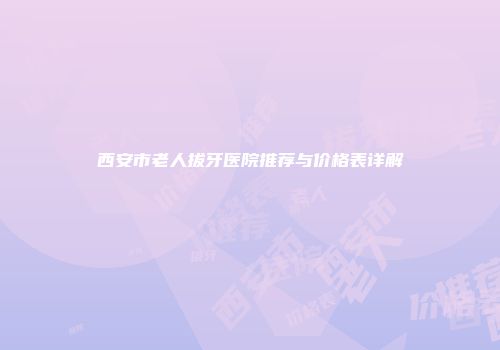 西安市老人拔牙医院推荐与价格表详解