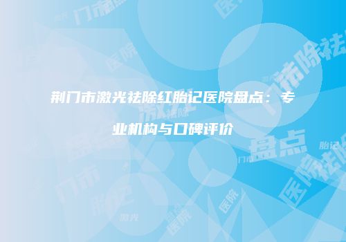 荆门市激光祛除红胎记医院盘点:专业机构与口碑评价