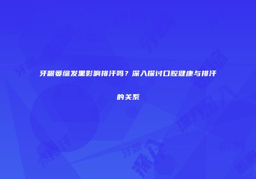 牙龈萎缩发黑影响排汗吗?深入探讨口腔健康与排汗的关系