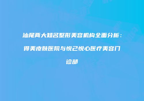 汕尾两大知名整形美容机构全面分析：得美皮肤医院与悦己悦心医疗美容门诊部