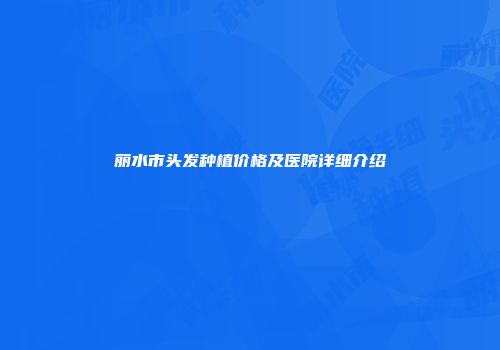 丽水市头发种植价格及医院详细介绍
