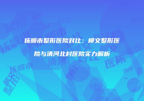 抚顺市整形医院对比:柳文整形医院与清河北村医院实力解析
