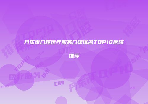 丹东市口腔医疗服务口碑排名TOP10医院推荐