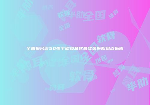 全国排名前50强半肋鼻耳软骨隆鼻医院盘点指南