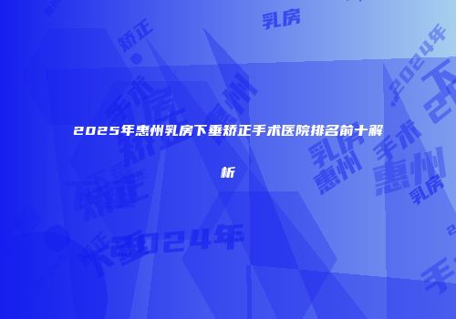 2025年惠州乳房下垂矫正手术医院排名前十解析