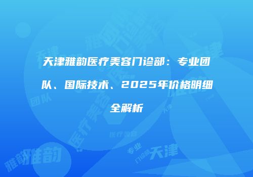 天津雅韵医疗美容门诊部：专业团队、国际技术、2025年价格明细全解析
