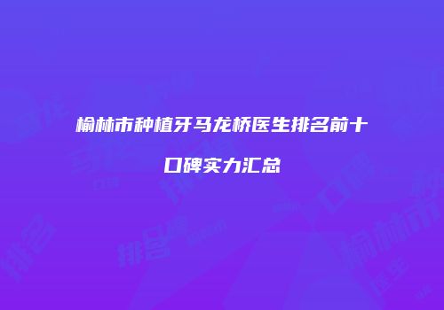 榆林市种植牙马龙桥医生排名前十口碑实力汇总
