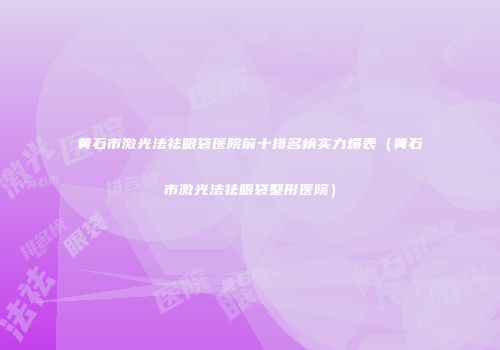 黄石市激光法祛眼袋医院前十排名榜实力爆表(黄石市激光法祛眼袋整形医院)