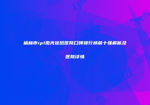 榆林市ipl激光祛斑医院口碑排行榜前十强解析及医院详情