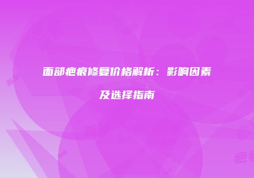 面部疤痕修复价格解析:影响因素及选择指南