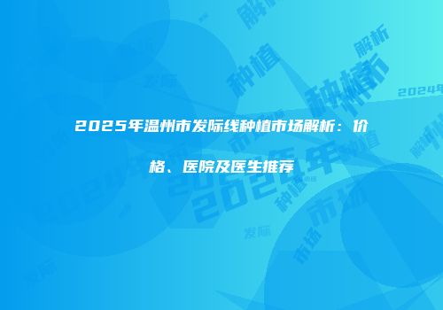 2025年温州市发际线种植市场解析:价格、医院及医生推荐