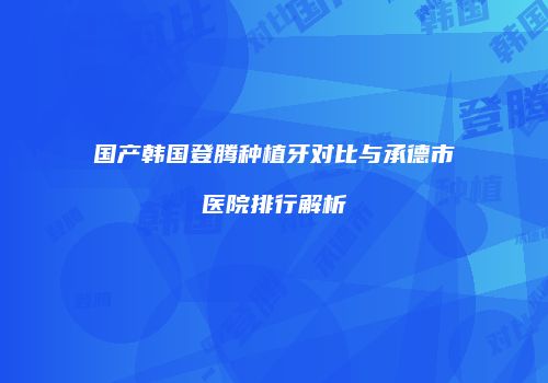国产韩国登腾种植牙对比与承德市医院排行解析