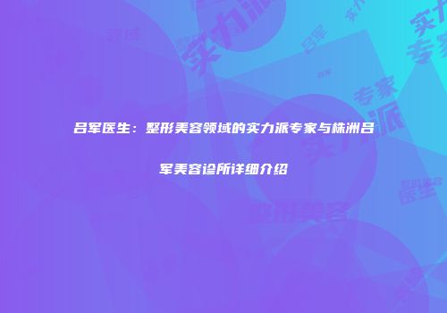 吕军医生：整形美容领域的实力派专家与株洲吕军美容诊所详细介绍