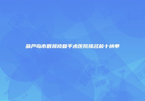 葫芦岛市唇鼻修复手术医院排名前十榜单