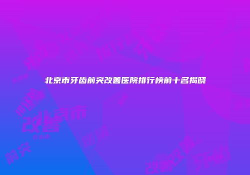 北京市牙齿前突改善医院排行榜前十名揭晓
