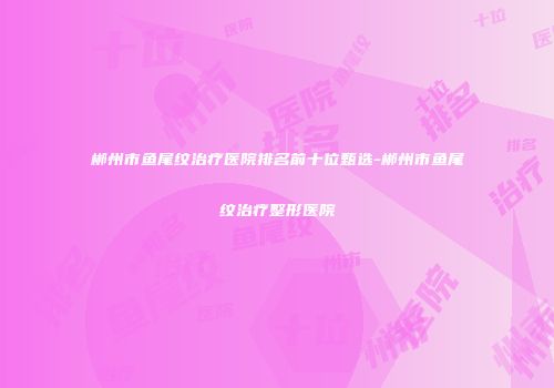 郴州市鱼尾纹治疗医院排名前十位甄选-郴州市鱼尾纹治疗整形医院