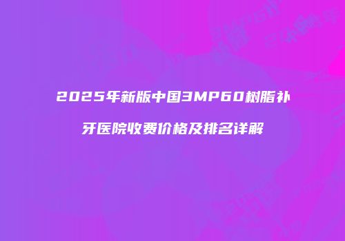 2025年新版中国3MP60树脂补牙医院收费价格及排名详解