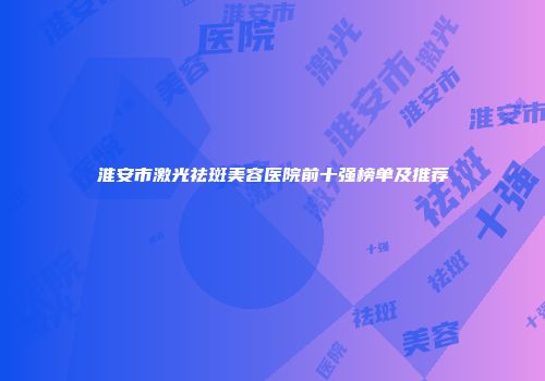 淮安市激光祛斑美容医院前十强榜单及推荐