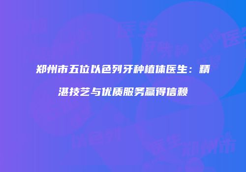 郑州市五位以色列牙种植体医生:精湛技艺与优质服务赢得信赖