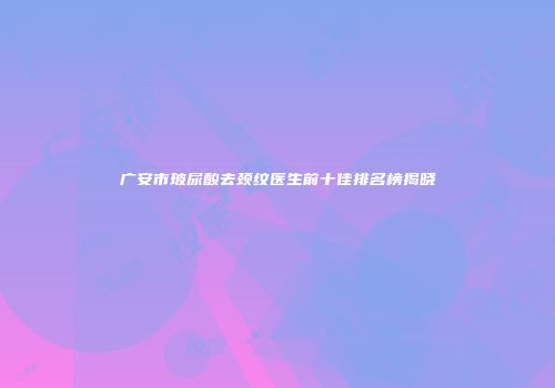 广安市玻尿酸去颈纹医生前十佳排名榜揭晓