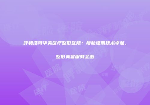呼和浩特华美医疗整形医院:瘦脸缩肌技术卓越,整形美容服务全面