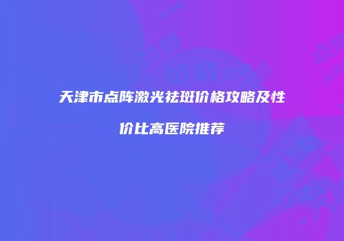 天津市点阵激光祛斑价格攻略及性价比高医院推荐